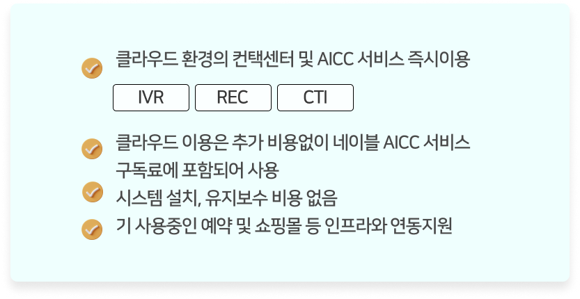 클라우드 환경의 컨택센터 및 AICC 서비스 즉시이용.(IVR, REC, CTI) 클라우드 이용은 추가 비용없이 네이블 AICC 서비스 구독료에 포함되어 사용. 시스템 설치 및 유지보수 비용 없음. 기 사용중인 예약 및 쇼핑몰 등 인프라와 연동지원.