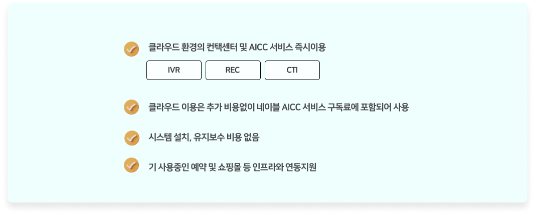 클라우드 환경의 컨택센터 및 AICC 서비스 즉시이용.(IVR, REC, CTI) 클라우드 이용은 추가 비용없이 네이블 AICC 서비스 구독료에 포함되어 사용. 시스템 설치 및 유지보수 비용 없음. 기 사용중인 예약 및 쇼핑몰 등 인프라와 연동지원.